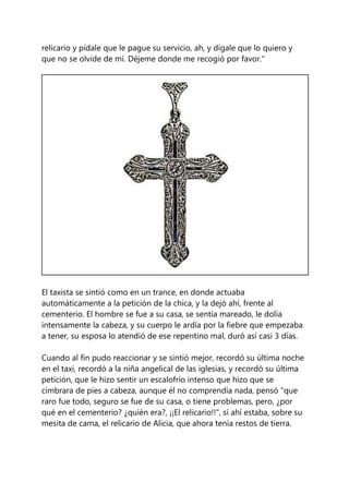 relicario y pídale que le pague su servicio, ah, y dígale que lo quiero y
que no se olvide de mí. Déjeme donde me recogió por favor."
El taxista se sintió como en un trance, en donde actuaba
automáticamente a la petición de la chica, y la dejó ahí, frente al
cementerio. El hombre se fue a su casa, se sentía mareado, le dolía
intensamente la cabeza, y su cuerpo le ardía por la fiebre que empezaba
a tener, su esposa lo atendió de ese repentino mal, duró así casi 3 días.
Cuando al fin pudo reaccionar y se sintió mejor, recordó su última noche
en el taxi, recordó a la niña angelical de las iglesias, y recordó su última
petición, que le hizo sentir un escalofrío intenso que hizo que se
cimbrara de pies a cabeza, aunque él no comprendía nada, pensó "que
raro fue todo, seguro se fue de su casa, o tiene problemas, pero, ¿por
qué en el cementerio? ¿quién era?, ¡¡El relicario!!", sí ahí estaba, sobre su
mesita de cama, el relicario de Alicia, que ahora tenía restos de tierra.
 