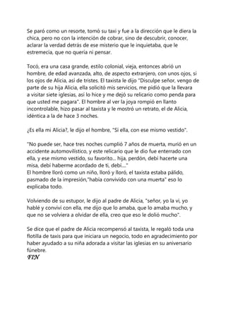 Se paró como un resorte, tomó su taxi y fue a la dirección que le diera la
chica, pero no con la intención de cobrar, sino de descubrir, conocer,
aclarar la verdad detrás de ese misterio que le inquietaba, que le
estremecía, que no quería ni pensar.
Tocó, era una casa grande, estilo colonial, vieja, entonces abrió un
hombre, de edad avanzada, alto, de aspecto extranjero, con unos ojos, si
los ojos de Alicia, así de tristes. El taxista le dijo "Disculpe señor, vengo de
parte de su hija Alicia, ella solicitó mis servicios, me pidió que la llevara
a visitar siete iglesias, así lo hice y me dejó su relicario como penda para
que usted me pagara". El hombre al ver la joya rompió en llanto
incontrolable, hizo pasar al taxista y le mostró un retrato, el de Alicia,
idéntica a la de hace 3 noches.
¿Es ella mi Alicia?, le dijo el hombre, "Sí ella, con ese mismo vestido".
"No puede ser, hace tres noches cumplió 7 años de muerta, murió en un
accidente automovilístico, y este relicario que le dio fue enterrado con
ella, y ese mismo vestido, su favorito... hija, perdón, debí hacerte una
misa, debí haberme acordado de ti, debí...."
El hombre lloró como un niño, lloró y lloró, el taxista estaba pálido,
pasmado de la impresión,"había convivido con una muerta" eso lo
explicaba todo.
Volviendo de su estupor, le dijo al padre de Alicia, "señor, yo la vi, yo
hablé y conviví con ella, me dijo que lo amaba, que lo amaba mucho, y
que no se volviera a olvidar de ella, creo que eso le dolió mucho".
Se dice que el padre de Alicia recompensó al taxista, le regaló toda una
flotilla de taxis para que iniciara un negocio, todo en agradecimiento por
haber ayudado a su niña adorada a visitar las iglesias en su aniversario
fúnebre.
FIN
 
