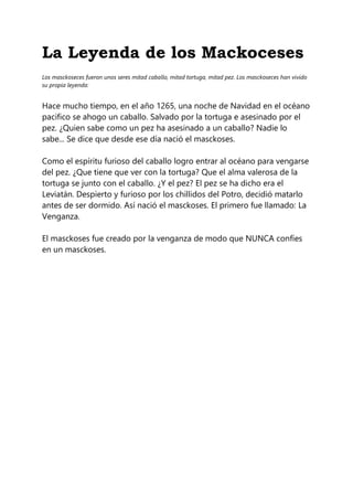 La Leyenda de los Mackoceses
Los masckoseces fueron unos seres mitad caballo, mitad tortuga, mitad pez. Los masckoseces han vivido
su propia leyenda:
Hace mucho tiempo, en el año 1265, una noche de Navidad en el océano
pacifico se ahogo un caballo. Salvado por la tortuga e asesinado por el
pez. ¿Quien sabe como un pez ha asesinado a un caballo? Nadie lo
sabe... Se dice que desde ese día nació el masckoses.
Como el espíritu furioso del caballo logro entrar al océano para vengarse
del pez. ¿Que tiene que ver con la tortuga? Que el alma valerosa de la
tortuga se junto con el caballo. ¿Y el pez? El pez se ha dicho era el
Leviatán. Despierto y furioso por los chillidos del Potro, decidió matarlo
antes de ser dormido. Así nació el masckoses. El primero fue llamado: La
Venganza.
El masckoses fue creado por la venganza de modo que NUNCA confíes
en un masckoses.
 