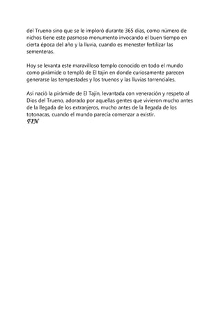 del Trueno sino que se le imploró durante 365 días, como número de
nichos tiene este pasmoso monumento invocando el buen tiempo en
cierta época del año y la lluvia, cuando es menester fertilizar las
sementeras.
Hoy se levanta este maravilloso templo conocido en todo el mundo
como pirámide o templó de El tajín en donde curiosamente parecen
generarse las tempestades y los truenos y las lluvias torrenciales.
Así nació la pirámide de El Tajín, levantada con veneración y respeto al
Dios del Trueno, adorado por aquellas gentes que vivieron mucho antes
de la llegada de los extranjeros, mucho antes de la llegada de los
totonacas, cuando el mundo parecía comenzar a existir.
FIN
 