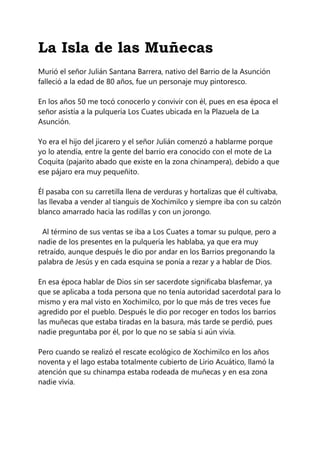 La Isla de las Muñecas
Murió el señor Julián Santana Barrera, nativo del Barrio de la Asunción
falleció a la edad de 80 años, fue un personaje muy pintoresco.
En los años 50 me tocó conocerlo y convivir con él, pues en esa época el
señor asistía a la pulquería Los Cuates ubicada en la Plazuela de La
Asunción.
Yo era el hijo del jicarero y el señor Julián comenzó a hablarme porque
yo lo atendía, entre la gente del barrio era conocido con el mote de La
Coquita (pajarito abado que existe en la zona chinampera), debido a que
ese pájaro era muy pequeñito.
Él pasaba con su carretilla llena de verduras y hortalizas que él cultivaba,
las llevaba a vender al tianguis de Xochimilco y siempre iba con su calzón
blanco amarrado hacia las rodillas y con un jorongo.
Al término de sus ventas se iba a Los Cuates a tomar su pulque, pero a
nadie de los presentes en la pulquería les hablaba, ya que era muy
retraído, aunque después le dio por andar en los Barrios pregonando la
palabra de Jesús y en cada esquina se ponía a rezar y a hablar de Dios.
En esa época hablar de Dios sin ser sacerdote significaba blasfemar, ya
que se aplicaba a toda persona que no tenía autoridad sacerdotal para lo
mismo y era mal visto en Xochimilco, por lo que más de tres veces fue
agredido por el pueblo. Después le dio por recoger en todos los barrios
las muñecas que estaba tiradas en la basura, más tarde se perdió, pues
nadie preguntaba por él, por lo que no se sabía si aún vivía.
Pero cuando se realizó el rescate ecológico de Xochimilco en los años
noventa y el lago estaba totalmente cubierto de Lirio Acuático, llamó la
atención que su chinampa estaba rodeada de muñecas y en esa zona
nadie vivía.
 