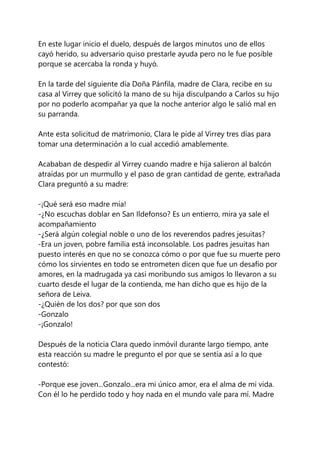 En este lugar inicio el duelo, después de largos minutos uno de ellos
cayó herido, su adversario quiso prestarle ayuda pero no le fue posible
porque se acercaba la ronda y huyó.
En la tarde del siguiente día Doña Pánfila, madre de Clara, recibe en su
casa al Virrey que solicitó la mano de su hija disculpando a Carlos su hijo
por no poderlo acompañar ya que la noche anterior algo le salió mal en
su parranda.
Ante esta solicitud de matrimonio, Clara le pide al Virrey tres días para
tomar una determinación a lo cual accedió amablemente.
Acababan de despedir al Virrey cuando madre e hija salieron al balcón
atraídas por un murmullo y el paso de gran cantidad de gente, extrañada
Clara preguntó a su madre:
-¡Qué será eso madre mía!
-¿No escuchas doblar en San Ildefonso? Es un entierro, mira ya sale el
acompañamiento
-¿Será algún colegial noble o uno de los reverendos padres jesuitas?
-Era un joven, pobre familia está inconsolable. Los padres jesuitas han
puesto interés en que no se conozca cómo o por que fue su muerte pero
cómo los sirvientes en todo se entrometen dicen que fue un desafío por
amores, en la madrugada ya casi moribundo sus amigos lo llevaron a su
cuarto desde el lugar de la contienda, me han dicho que es hijo de la
señora de Leiva.
-¿Quién de los dos? por que son dos
-Gonzalo
-¡Gonzalo!
Después de la noticia Clara quedo inmóvil durante largo tiempo, ante
esta reacción su madre le pregunto el por que se sentía así a lo que
contestó:
-Porque ese joven...Gonzalo...era mi único amor, era el alma de mi vida.
Con él lo he perdido todo y hoy nada en el mundo vale para mí. Madre
 