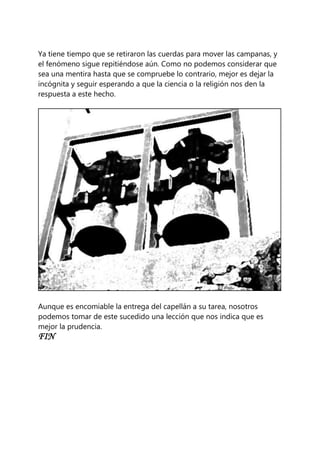 Ya tiene tiempo que se retiraron las cuerdas para mover las campanas, y
el fenómeno sigue repitiéndose aún. Como no podemos considerar que
sea una mentira hasta que se compruebe lo contrario, mejor es dejar la
incógnita y seguir esperando a que la ciencia o la religión nos den la
respuesta a este hecho.
Aunque es encomiable la entrega del capellán a su tarea, nosotros
podemos tomar de este sucedido una lección que nos indica que es
mejor la prudencia.
FIN
 