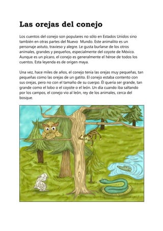 Las orejas del conejo
Los cuentos del conejo son populares no sólo en Estados Unidos sino
también en otras partes del Nuevo Mundo. Este animalito es un
personaje astuto, travieso y alegre. Le gusta burlarse de los otros
animales, grandes y pequeños, especialmente del coyote de México.
Aunque es un pícaro, el conejo es generalmente el héroe de todos los
cuentos. Esta leyenda es de origen maya.
Una vez, hace miles de años, el conejo tenía las orejas muy pequeñas, tan
pequeñas como las orejas de un gatito. El conejo estaba contento con
sus orejas, pero no con el tamaño de su cuerpo. Él quería ser grande, tan
grande como el lobo o el coyote o el león. Un día cuando iba saltando
por los campos, el conejo vio al león, rey de los animales, cerca del
bosque.
 