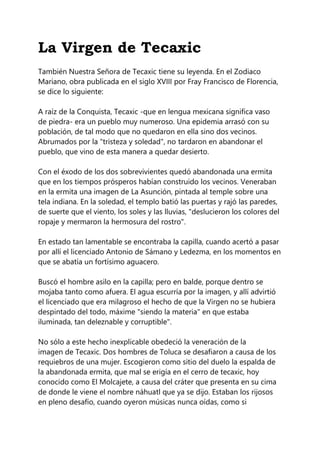 La Virgen de Tecaxic
También Nuestra Señora de Tecaxic tiene su leyenda. En el Zodiaco
Mariano, obra publicada en el siglo XVIII por Fray Francisco de Florencia,
se dice lo siguiente:
A raíz de la Conquista, Tecaxic -que en lengua mexicana significa vaso
de piedra- era un pueblo muy numeroso. Una epidemia arrasó con su
población, de tal modo que no quedaron en ella sino dos vecinos.
Abrumados por la "tristeza y soledad", no tardaron en abandonar el
pueblo, que vino de esta manera a quedar desierto.
Con el éxodo de los dos sobrevivientes quedó abandonada una ermita
que en los tiempos prósperos habían construido los vecinos. Veneraban
en la ermita una imagen de La Asunción, pintada al temple sobre una
tela indiana. En la soledad, el templo batió las puertas y rajó las paredes,
de suerte que el viento, los soles y las lluvias, "deslucieron los colores del
ropaje y mermaron la hermosura del rostro".
En estado tan lamentable se encontraba la capilla, cuando acertó a pasar
por allí el licenciado Antonio de Sámano y Ledezma, en los momentos en
que se abatía un fortísimo aguacero.
Buscó el hombre asilo en la capilla; pero en balde, porque dentro se
mojaba tanto como afuera. El agua escurría por la imagen, y allí advirtió
el licenciado que era milagroso el hecho de que la Virgen no se hubiera
despintado del todo, máxime "siendo la materia" en que estaba
iluminada, tan deleznable y corruptible".
No sólo a este hecho inexplicable obedeció la veneración de la
imagen de Tecaxic. Dos hombres de Toluca se desafiaron a causa de los
requiebros de una mujer. Escogieron como sitio del duelo la espalda de
la abandonada ermita, que mal se erigía en el cerro de tecaxic, hoy
conocido como El Molcajete, a causa del cráter que presenta en su cima
de donde le viene el nombre náhuatl que ya se dijo. Estaban los rijosos
en pleno desafío, cuando oyeron músicas nunca oídas, como si
 