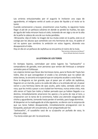 Los arrieros entusiasmados por el augurio le invitaron una copa de
aguardiente, el indígena vertió al suelo un poco de líquido y el resto se lo
tomó.
Cuando comenzaron a buscar, encontraron unas huellas, la siguieron hasta
llegar al pié de un peñasco calcáreo en donde se perdió las huellas, los ojos
de águila del indio miraron hacia el cielo, tratando de ver algo y vio en lo alto
de la peña la cabeza de una de sus mulas perdidas.
-Wiracocha- dijo el indio- la imagen de tus mulas están en la peña, este es el
castigo por los abusos que cometiste con mis hermanos de raza, mi padre el
sol no quiere que siembres la ambición en estos lugares, diciendo eso
desapareció el indio.
Hoy en día en un peñasco de Jayllahua se encuentra el rostro de la mula.
“Narraciones milenarias de Macarí”
Oscar Alfredo Recharte Huamán
LA LEYENDA DE LOS TOROS
En tiempos lejanos, caminaban por estos lugares los “Jachacachis” o
compradores de ganado, eran personas que venían del Antisuyo a comprar
animales para el Collasuyo.
Los viajeros tenían que llevar dos hermosos toros, para la fiesta del Tayta San
Isidro, días en que consagraban el arado a los animales que no sabían de
estas tareas, la cercanía era especial que en conjunto acudían a esta fiesta.
Pero la desgracia es tan grande, que al pasar por el cañón de Jayllahua,
llegaron en un mal día, justo a la caída del alba o a la entrada del sol, al pasar
vieron a una hermosa dama de ojos azules, pelo rubio, sentada sobre una
roca, que les invitó a pasar a una ciudad tan hermosa, nunca antes visto, más
allá vieron al Tayta San Isidro y habían pensado que ya habían llegado a su
destino, inmediatamente amarraron los aperos y la yunta de reja al toro, y
empezaron con la tarea de la ceremonia, había una atención exagerada de
chicha y aguardiente, tomando hasta perder el sentido, para luego dormirse.
Al despertar en la madrugada de al día siguiente, se dieron con la sorpresa de
que sus toros habían desaparecido, inmediatamente prosiguieron con la
búsqueda, pasó por ahí una persona, al ser preguntado por los
“Jachacachis”, el susodicho sacó de su q'uipucha un puñado de coca, lo
observó y dijo:
-Tus toros están por ahí- lo encontrarás.
 