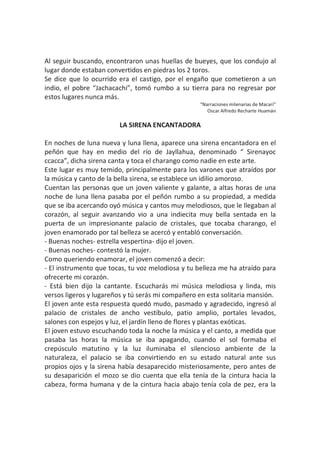 Al seguir buscando, encontraron unas huellas de bueyes, que los condujo al
lugar donde estaban convertidos en piedras los 2 toros.
Se dice que lo ocurrido era el castigo, por el engaño que cometieron a un
indio, el pobre “Jachacachi”, tomó rumbo a su tierra para no regresar por
estos lugares nunca más.
“Narraciones milenarias de Macarí”
Oscar Alfredo Recharte Huamán
LA SIRENA ENCANTADORA
En noches de luna nueva y luna llena, aparece una sirena encantadora en el
peñón que hay en medio del río de Jayllahua, denominado “ Sirenayoc
ccacca”, dicha sirena canta y toca el charango como nadie en este arte.
Este lugar es muy temido, principalmente para los varones que atraídos por
la música y canto de la bella sirena, se establece un idilio amoroso.
Cuentan las personas que un joven valiente y galante, a altas horas de una
noche de luna llena pasaba por el peñón rumbo a su propiedad, a medida
que se iba acercando oyó música y cantos muy melodiosos, que le llegaban al
corazón, al seguir avanzando vio a una indiecita muy bella sentada en la
puerta de un impresionante palacio de cristales, que tocaba charango, el
joven enamorado por tal belleza se acercó y entabló conversación.
- Buenas noches- estrella vespertina- dijo el joven.
- Buenas noches- contestó la mujer.
Como queriendo enamorar, el joven comenzó a decir:
- El instrumento que tocas, tu voz melodiosa y tu belleza me ha atraído para
ofrecerte mi corazón.
- Está bien dijo la cantante. Escucharás mi música melodiosa y linda, mis
versos ligeros y lugareños y tú serás mi compañero en esta solitaria mansión.
El joven ante esta respuesta quedó mudo, pasmado y agradecido, ingresó al
palacio de cristales de ancho vestíbulo, patio amplio, portales levados,
salones con espejos y luz, el jardín lleno de flores y plantas exóticas.
El joven estuvo escuchando toda la noche la música y el canto, a medida que
pasaba las horas la música se iba apagando, cuando el sol formaba el
crepúsculo matutino y la luz iluminaba el silencioso ambiente de la
naturaleza, el palacio se iba convirtiendo en su estado natural ante sus
propios ojos y la sirena había desaparecido misteriosamente, pero antes de
su desaparición el mozo se dio cuenta que ella tenía de la cintura hacia la
cabeza, forma humana y de la cintura hacia abajo tenía cola de pez, era la
 