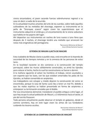 sirena encantadora, el joven sacando fuerzas sobrehumanas regresó a su
casa sin decir a nadie de lo ocurrido.
En la actualidad muchos amantes del arte de las cuerdas, sobre todo aquellos
cultivadores de las melodías del charango, exponen su instrumento en la
peña de “Sirenayoc ccacca” según creen los supersticiosos que el
instrumento adquirirá el embrujo y el encantamiento de la sirena seductora
que habita en los pajares del lugar.
Ahí depositan sus instrumentos en noches de luna nueva o luna llena que
después de 3 noches, el charango tendrá una melodía que arrancará las
notas más enigmáticas del pentagrama.
“Narraciones Milenarias de Macarí”
Oscar Alfredo Recharte Huamán
LEYENDA DE MAUKA LLACTA DE MACARI
Esta ciudadela de Mauka Llacta o pueblo viejo, está envuelto en la leyenda de
oscuridad de los tiempos remotos y en la amnesia de las personas de estos
lares.
En la localidad naciente se dio comienzo a la construcción del templo
parroquial, sobre los muros sólidamente construidos, se armó los tijerales
para colocar el techo, hecho lo cual los constructores se fueron a dormir.
A la mañana siguiente al volver los hombres al trabajo, vieron asustados y
con espanto que los lazos, con los que estaban amarrados los palos de los
tijerales, se habían convertido en serpientes.
Los trabajadores con estupor y miedo dejaron la construcción tal como se
encontraba, porque la casa de Santa Lucía iba a tener un mal fin, debido a
que los malos espíritus se habían presentado en forma de serpientes a
entorpecer su terminación enviados por el diablo.
Por esa circunstancia demonial, trasladaron al pueblo antiguo a otro lugar, al
que hoy ocupa la actual población de Macarí, a 3 kilómetros hacia el oeste, al
pie del cerrito Posoconi.
Toda persona actualmente puede observar el templo en galpones, desde el
camino carretero, hoy en este lugar viven las almas de sus fundadores
cuidando los tesoros ocultos.
Narraciones milenarias de Macarí”
Oscar Alfredo Recharte Huamán
LEYENDA DE LA CAMPANA ENCANTADA DE MACARÍ
 