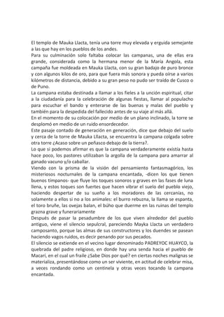 El templo de Mauka Llacta, tenía una torre muy elevada y erguida semejante
a las que hay en los pueblos de los andes.
Para su culminación solo faltaba colocar las campanas, una de ellas era
grande, considerada como la hermana menor de la María Angola, esta
campaña fue moldeada en Mauka Llacta, con su gran badajo de puro bronce
y con algunos kilos de oro, para que fuera más sonora y pueda oírse a varios
kilómetros de distancia, debido a su gran peso no pudo ser traído de Cusco o
de Puno.
La campana estaba destinada a llamar a los fieles a la unción espiritual, citar
a la ciudadanía para la celebración de algunas fiestas, llamar al populacho
para escuchar el bando y enterarse de las buenas y malas del pueblo y
también para la despedida del fallecido antes de su viaje al más allá.
En el momento de su colocación por medio de un plano inclinado, la torre se
desplomó en medio de un ruido ensordecedor.
Este pasaje contado de generación en generación, dice que debajo del suelo
y cerca de la torre de Mauka Lllacta, se encuentra la campana colgada sobre
otra torre ¿Acaso sobre un peñasco debajo de la tierra?.
Lo que si podemos afirmar es que la campana verdaderamente existía hasta
hace poco, los pastores utilizaban la argolla de la campana para amarrar al
ganado vacuno y/o caballar.
Viendo con la prisma de la visión del pensamiento fantasmagórico, los
misteriosos nocturnales de la campana encantada, -dicen los que tienen
buenos tímpanos- que fluye los toques sonoros y graves en las fases de luna
llena, y estos toques son fuertes que hacen vibrar el suelo del pueblo viejo,
haciendo despertar de su sueño a los moradores de las cercanías, no
solamente a ellos si no a los animales: el burro rebuzna, la llama se espanta,
el toro bruñe, las ovejas balan, el búho que duerme en las ruinas del templo
grazna grave y funerariamente
Después de pasar la pesadumbre de los que viven alrededor del pueblo
antiguo, viene el silencio sepulcral, pareciendo Mayka Llacta un verdadero
camposanto, porque las almas de sus constructores y los duendes se pasean
haciendo vagos ruidos, es decir penando por sus pecados.
El silencio se extiende en el vecino lugar denominado PADREYOC HUAYCO, la
quebrada del padre religioso, en donde hay una senda hacia el pueblo de
Macarí, en el cual un fraile ¿Sabe Dios por qué? en ciertas noches malignas se
materializa, presentándose como un ser viviente, en actitud de celebrar misa,
a veces rondando como un centinela y otras veces tocando la campana
encantada.
 
