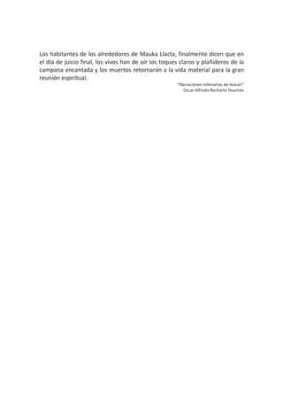 Los habitantes de los alrededores de Mauka Llacta, finalmente dicen que en
el día de juicio final, los vivos han de oír los toques claros y plañideros de la
campana encantada y los muertos retornarán a la vida material para la gran
reunión espiritual.
“Narraciones milenarias de macarí”
Oscar Alfredo Recharte Huamán
 