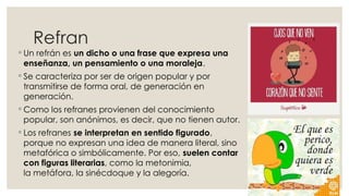 Refran
◦ Un refrán es un dicho o una frase que expresa una
enseñanza, un pensamiento o una moraleja.
◦ Se caracteriza por ser de origen popular y por
transmitirse de forma oral, de generación en
generación.
◦ Como los refranes provienen del conocimiento
popular, son anónimos, es decir, que no tienen autor.
◦ Los refranes se interpretan en sentido figurado,
porque no expresan una idea de manera literal, sino
metafórica o simbólicamente. Por eso, suelen contar
con figuras literarias, como la metonimia,
la metáfora, la sinécdoque y la alegoría.
 