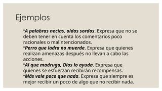 Ejemplos
•A palabras necias, oídos sordos. Expresa que no se
deben tener en cuenta los comentarios poco
racionales o malintencionados.
•Perro que ladra no muerde. Expresa que quienes
realizan amenazas después no llevan a cabo las
acciones.
•Al que madruga, Dios lo ayuda. Expresa que
quienes se esfuerzan recibirán recompensas.
•Más vale poco que nada. Expresa que siempre es
mejor recibir un poco de algo que no recibir nada.
 
