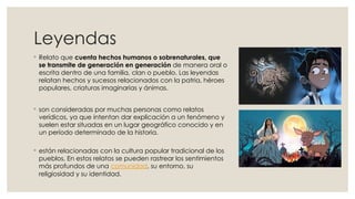 Leyendas
◦ Relato que cuenta hechos humanos o sobrenaturales, que
se transmite de generación en generación de manera oral o
escrita dentro de una familia, clan o pueblo. Las leyendas
relatan hechos y sucesos relacionados con la patria, héroes
populares, criaturas imaginarias y ánimas.
◦ son consideradas por muchas personas como relatos
verídicos, ya que intentan dar explicación a un fenómeno y
suelen estar situadas en un lugar geográfico conocido y en
un período determinado de la historia.
◦ están relacionadas con la cultura popular tradicional de los
pueblos, En estos relatos se pueden rastrear los sentimientos
más profundos de una comunidad, su entorno, su
religiosidad y su identidad.
 