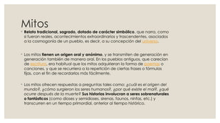 Mitos
◦ Relato tradicional, sagrado, dotado de carácter simbólico, que narra, como
si fueran reales, acontecimientos extraordinarios y trascendentes, asociados
a la cosmogonía de un pueblo, es decir, a su concepción del universo.
◦ Los mitos tienen un origen oral y anónimo, y se transmiten de generación en
generación también de manera oral. En los pueblos antiguos, que carecían
de escritura, era habitual que los mitos adquirieran la forma de poemas o
canciones, y que se recurriera a la repetición de ciertas frases o fórmulas
fijas, con el fin de recordarlos más fácilmente.
◦ Los mitos ofrecen respuestas a preguntas tales como: ¿cuál es el origen del
mundo?, ¿cómo surgieron los seres humanos?, ¿por qué existe el mal?, ¿qué
ocurre después de la muerte? Sus historias involucran a seres sobrenaturales
o fantásticos (como dioses y semidioses, sirenas, faunos, ninfas, etc.) y
transcurren en un tiempo primordial, anterior al tiempo histórico.
 