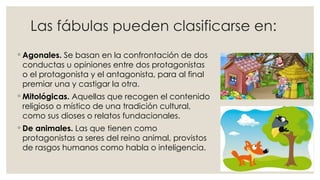 Las fábulas pueden clasificarse en:
◦ Agonales. Se basan en la confrontación de dos
conductas u opiniones entre dos protagonistas
o el protagonista y el antagonista, para al final
premiar una y castigar la otra.
◦ Mitológicas. Aquellas que recogen el contenido
religioso o místico de una tradición cultural,
como sus dioses o relatos fundacionales.
◦ De animales. Las que tienen como
protagonistas a seres del reino animal, provistos
de rasgos humanos como habla o inteligencia.
 