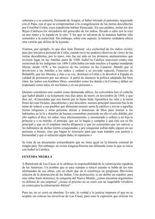 soberana y a su consorte, Fernando de Aragón, el haber iniciado el patronato, negociado
con el Papa, con el que se comprometían a la evangelización de las tierras descubiertas
por Cristóbal Colón, cuya expedición habían financiado. En una palabra, serían los dos
Reyes Católicos los iniciadores del genocidio de los indios, llevado a cabo con la cruz
en una mano y la espada en la otra. Y los que se salvaron de la matanza habrían sido
sometidos a la esclavitud. Sin embargo, sobre este aspecto, la historia verdadera ofrece
otra versión que difiere de la leyenda.
Veamos, por ejemplo, lo que dice Jean Dumont: «La esclavitud de los indios existió,
pero por iniciativa personal de Colón, cuando tuvo los poderes efectivos de virrey de las
tierras descubiertas; por lo tanto, esto fue así sólo en los primeros asentamientos que
tuvieron lugar en las Antillas antes de 1500. Isabel la Católica reaccionó contra esta
esclavitud de los indígenas (en 1496 Colón había enviado muchos a España) mandando
liberar, desde 1478, a los esclavos de los colonos en las Canarias. Mandó que se
devolviera a las Antillas a los indios y ordenó a su enviado especial, Francisco de
Bobadilla, que los liberara, y éste a su vez, destituyó a Colón y lo devolvió a España en
calidad de prisionero por sus abusos. A partir de entonces la política adoptada fue bien
clara: los indios son hombres libres, sometidos como los demás a la Corona y deben ser
respetados como tales, en sus bienes y en sus personas.»
Quienes consideren este cuadro como demasiado idílico, les convendría leer el codicilo
que Isabel añadió a su testamento tres días antes de morir, en noviembre de 1504, y que
dice así: «Concedidas que nos fueron por la Santa Sede Apostólica las islas y la tierra
firme del mar Océano, descubiertas y por descubrir, nuestra principal intención fue la de
tratar de inducir a sus pueblos que abrazaran nuestra santa fe católica y enviar a aquellas
tierras religiosos y otras personas doctas y temerosas de Dios para instruir a los
habitantes en la fe y dotarlos de buenas costumbres poniendo en ello el celo debido; por
ello suplico al Rey, mi señor, muy afectuosamente, y recomiendo y ordeno a mi hija la
princesa y a su marido, el príncipe, que así lo hagan y cumplan y que éste sea su fin
principal y que en él empleen mucha diligencia y que no consientan que los nativos y
los habitantes de dichas tierras conquistadas y por conquistar sufran daño alguno en sus
personas o bienes, sino que hagan lo necesario para que sean tratados con justicia y
humanidad y que si sufrieren algún daño, lo repararen.»
Se trata de un documento extraordinario que no tiene igual en la historia colonial de
ningún país. Sin embargo, no existe ninguna historia tan difamada como la que se inicia
con Isabel la Católica.
LEYENDA NEGRA 4
A Bartolomé de Las Casas se le atribuye la responsabilidad de la colonización española
de las Américas. Un nombre que se saca siempre a relucir cuando se habla de las más
afortunadas de sus obras, con un título que en sí constituye un programa: Brevísima
relación de la destrucción de las Indias. Una destrucción; si así define un español, para
más señas fraile dominico, la conquista del Nuevo Mundo, ¿cómo encontrar argumentos
en defensa de esa empresa? ¿Acaso el proceso no se cerró con un inapelable veredicto
en contra para la colonización ibérica?
Pues no, no se cerró en absoluto. Es más, la verdad y la justicia imponen el que no se
acepten sin críticas las invectivas de Las Casas; para usar la expresión que utilizan los
 