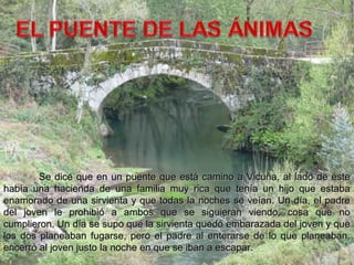 Se dice que en un puente que está camino a Vicuña, al lado de ésteSe dice que en un puente que está camino a Vicuña, al lado de éste
había una hacienda de una familia muy rica que tenía un hijo que estabahabía una hacienda de una familia muy rica que tenía un hijo que estaba
enamorado de una sirvienta y que todas la noches se veían. Un día, el padreenamorado de una sirvienta y que todas la noches se veían. Un día, el padre
del joven le prohibió a ambos que se siguieran viendo, cosa que nodel joven le prohibió a ambos que se siguieran viendo, cosa que no
cumplieron. Un día se supo que la sirvienta quedó embarazada del joven y quecumplieron. Un día se supo que la sirvienta quedó embarazada del joven y que
los dos planeaban fugarse, pero el padre al enterarse de lo que planeaban,los dos planeaban fugarse, pero el padre al enterarse de lo que planeaban,
encerró al joven justo la noche en que se iban a escapar.encerró al joven justo la noche en que se iban a escapar.
 
