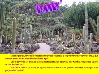 Dicen aquellas personas que estas apariciones defienden o resguardan un entierro de oro, y que
también era el mismo diablo que ocultaba algo.
Con el correr de los años, le contaron este relato a un afuerino, este hombre compró ese lugar y
encontró mucho oro.
Cuando lo sacó todo, dicen los lugareños que nunca más se apareció el diablo a hostigar a los
que pasaban por allí.
 