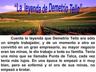 Cuenta la leyenda que Demetrio Tello era sólo
un simple trabajador, y de un momento a otro se
convirtió en un gran empresario, su mayor negocio
eran las minas, le dio trabajo a toda su familia. Tenía
una mina que se llamaba Punta de Talca, cada vez
tenía más lujos. En una época le empezó a ir muy
bien, pero se enfermó y el oro de sus minas, no
empezó a brotar.
 