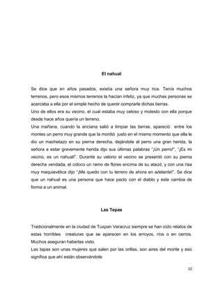 10
El nahual
Se dice que en años pasados, existía una señora muy rica. Tenía muchos
terrenos, pero esos mismos terrenos la hacían infeliz, ya que muchas personas se
acercaba a ella por el simple hecho de querer comprarle dichas tierras.
Uno de ellos era su vecino, el cual estaba muy celoso y molesto con ella porque
desde hace años quería un terreno.
Una mañana, cuando la anciana salió a limpiar las tierras, apareció entre los
montes un perro muy grande que la mordió justo en el mismo momento que ella le
dio un machetazo en su pierna derecha, dejándole al perro una gran herida, la
señora a estar gravemente herida dijo sus últimas palabras “¡Un perro!”, “¡Es mi
vecino, es un nahual!”. Durante su velorio el vecino se presentó con su pierna
derecha vendada, el coloco un ramo de flores encima de su ataúd, y con una risa
muy maquiavélica dijo “¡Me quedo con tu terrero de ahora en adelante!”. Se dice
que un nahual es una persona que hace pacto con el diablo y este cambia de
forma a un animal.
Las Tepas
Tradicionalmente en la ciudad de Tuxpan Veracruz siempre se han oído relatos de
estas horribles creaturas que se aparecen en los arroyos, ríos o en cerros.
Muchos aseguran haberlas visto.
Las tapas son unas mujeres que salen por las orillas, son aires del monte y eso
significa que ahí están observándote
 