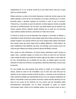 14
ahogándolos en un río, al darse cuenta de lo que había hecho, llena de un gran
dolor se suicidó también.
Desde entonces, su alma no ha tenido descanso y todas las noches vaga por las
calles solitarias o cerca de los ríos buscando a sus hijos y llorando por su muerte,
lanzando gritos y gemidos capaces de horrorizar a todo el que la escuche.
Todavía hoy, si se presta un poco de atención, durante algunas noches es posible
escuchar su terrible lamento “Ay mis hijos” que repite desde que los asesinó; hay
incluso quienes afirman haberse sentido atraídos por la visión de una hermosa
mujer solitaria vestida de blanco caminando en medio de la noche.
La llorona es quizá una de las leyendas más antiguas y conocidas en México, y
extendidas al resto de América Latina desde luego tiene tantas versiones como se
puedan imaginar: hay quienes afirman que era la antigua diosa azteca Cihuacóatl,
otra versión indica que pudo haber sido la célebre Malinche o Doña Marina, de
quien hablaremos más adelante; hay otros, sin embargo, que la ubican como una
mujer de gran belleza que existió durante la época del México colonial.
Pero ¿quién es esta misteriosa y al mismo tiempo aterradora mujer? Aunque el
origen varia, a grandes rasgos La Llorona es el alma en pena de una hermosa
mujer vestida de blanco que todas las noches vaga por las calles o a las orillas de
los ríos, lamentándose por la pérdida de sus hijos, su belleza ejerce una gran
atracción en todos los hombres y sus gemidos y lamentos aterrorizan a todo el que
la escucha.
Es muy posible que esta leyenda haya tenido su origen en la antigua cultura
azteca, donde se creía en las Cihuateteo, que no eran otra cosa más que los
espíritus de las mujeres muertas durante el parto y a quienes se les honraba por
haber perdido la batalla que representaba el dar a luz; los antiguos pobladores de
México Tenochtitlan creían que podían encontrar a estos espíritus llorando por sus
hijos en los cruces de los caminos. Es muy común que las Cihuateteo estén
profundamente relacionadas con la diosa Cihuacóatl (a quién ya hemos
mencionado) quién, dentro de la mitología azteca, fue la primera mujer en dar a
 