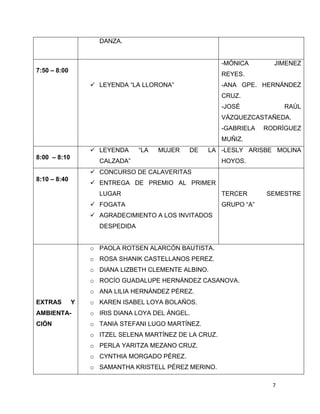 7
DANZA.
7:50 – 8:00
 LEYENDA “LA LLORONA”
-MÓNICA JIMENEZ
REYES.
-ANA GPE. HERNÁNDEZ
CRUZ.
-JOSÉ RAÚL
VÁZQUEZCASTAÑEDA.
-GABRIELA RODRÍGUEZ
MUÑIZ.
8:00 – 8:10
 LEYENDA “LA MUJER DE LA
CALZADA”
-LESLY ARISBE MOLINA
HOYOS.
8:10 – 8:40
 CONCURSO DE CALAVERITAS
 ENTREGA DE PREMIO AL PRIMER
LUGAR
 FOGATA
 AGRADECIMIENTO A LOS INVITADOS
DESPEDIDA
TERCER SEMESTRE
GRUPO “A”
EXTRAS Y
AMBIENTA-
CIÓN
o PAOLA ROTSEN ALARCÓN BAUTISTA.
o ROSA SHANIK CASTELLANOS PEREZ.
o DIANA LIZBETH CLEMENTE ALBINO.
o ROCÍO GUADALUPE HERNÁNDEZ CASANOVA.
o ANA LILIA HERNÁNDEZ PÉREZ.
o KAREN ISABEL LOYA BOLAÑOS.
o IRIS DIANA LOYA DEL ÁNGEL.
o TANIA STEFANI LUGO MARTÍNEZ.
o ITZEL SELENA MARTÍNEZ DE LA CRUZ.
o PERLA YARITZA MEZANO CRUZ.
o CYNTHIA MORGADO PÉREZ.
o SAMANTHA KRISTELL PÉREZ MERINO.
 