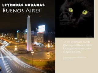 LEYENDAS URBANAS
Buenos Aires
“A mi se me hace cuento
Que empezó Buenos Aires:
La juzgo tan eterna como
el agua y el aire.”
Fundación mitológica de Buenos Aires
Jorge Luis Borges
 