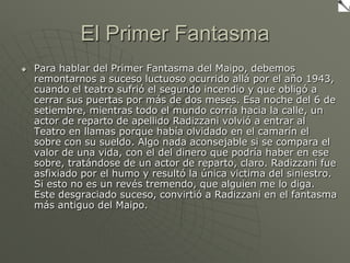 El Primer FantasmaPara hablar del Primer Fantasma del Maipo, debemos remontarnos a suceso luctuoso ocurrido allá por el año 1943, cuando el teatro sufrió el segundo incendio y que obligó a cerrar sus puertas por más de dos meses. Esa noche del 6 de setiembre, mientras todo el mundo corría hacia la calle, un actor de reparto de apellido Radizzani volvió a entrar al Teatro en llamas porque había olvidado en el camarín el sobre con su sueldo. Algo nada aconsejable si se compara el valor de una vida, con el del dinero que podría haber en ese sobre, tratándose de un actor de reparto, claro. Radizzani fue asfixiado por el humo y resultó la única victima del siniestro. Si esto no es un revés tremendo, que alguien me lo diga. Este desgraciado suceso, convirtió a Radizzani en el fantasma más antiguo del Maipo. 