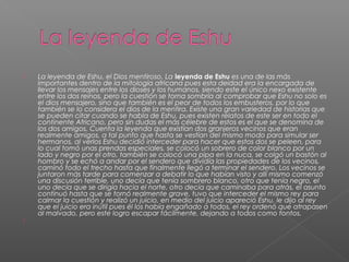  La leyenda de Eshu, el Dios mentiroso. La leyenda de Eshu es una de las más
importantes dentro de la mitología africana pues esta deidad era la encargada de
llevar los mensajes entre los dioses y los humanos, siendo este el único nexo existente
entre los dos reinos, pero la cuestión se torna sombría al comprobar que Eshu no solo es
el dios mensajero, sino que también es el peor de todos los embusteros, por lo que
también se lo considera el dios de la mentira. Existe una gran variedad de historias que
se pueden citar cuando se habla de Eshu, pues existen relatos de este ser en todo el
continente Africano, pero sin dudas el más célebre de estos es el que se denomina de
los dos amigos. Cuenta la leyenda que existían dos granjeros vecinos que eran
realmente amigos, a tal punto que hasta se vestían del mismo modo para simular ser
hermanos, al verlos Eshu decidió interceder para hacer que estos dos se peleen, para
lo cual tomó unas prendas especiales, se colocó un sobrero de color blanco por un
lado y negro por el otro, también se colocó una pipa en la nuca, se colgó un bastón al
hombro y se echó a andar por el sendero que dividía las propiedades de los vecinos,
caminó todo el trecho hasta que finalmente llegó a terminar el sendero. Los vecinos se
juntaron más tarde para comenzar a debatir lo que habían visto y allí mismo comenzó
una discusión terrible, uno decía que tenía sombrero blanco, otro que tenía negro, el
uno decía que se dirigía hacia el norte, otro decía que caminaba para atrás, el asunto
continuó hasta que se tornó realmente grave, tuvo que interceder el mismo rey para
calmar la cuestión y realizó un juicio, en medio del juicio apareció Eshu, le dijo al rey
que el juicio era inútil pues él los había engañado a todos, el rey ordenó que atrapasen
al malvado, pero este logro escapar fácilmente, dejando a todos como tontos.

 