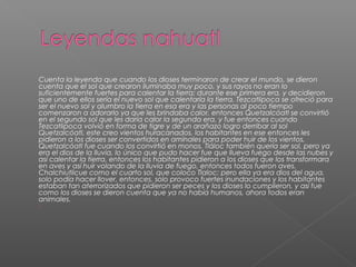 Cuenta la leyenda que cuando los dioses terminaron de crear el mundo, se dieron
cuenta que el sol que crearon iluminaba muy poco, y sus rayos no eran lo
suficientemente fuertes para calentar la tierra; durante ese primera era, y decidieron
que uno de ellos sería el nuevo sol que calentaría la tierra. Tezcatlipoca se ofreció para
ser el nuevo sol y alumbro la tierra en esa era y las personas al poco tiempo
comenzaron a adorarlo ya que les brindaba calor, entonces Quetzalcóatl se convirtió
en el segundo sol que les daría calor la segunda era, y fue entonces cuando
Tezcatlipoca volvió en forma de tigre y de un arañazo logro derribar al sol
Quetzalcóatl, este creo vientos huracanados, los habitantes en ese entonces les
pidieron a los dioses ser convertidos en amínales para poder huir de los vientos,
Quetzalcóatl fue cuando los convirtió en monos, Tláloc también quería ser sol, pero ya
era el dios de la lluvia, lo único que pudo hacer fue que llueva fuego desde las nubes y
así calentar la tierra, entonces los habitantes pidieron a los dioses que los transformara
en aves y así huir volando de la lluvia de fuego, entonces todos fueron aves.
Chalchiutlicue como el cuarto sol, que coloco Tlaloc; pero ella ya era dios del agua,
solo podía hacer llover, entonces, solo provoco fuertes inundaciones y los habitantes
estaban tan aterrorizados que pidieron ser peces y los dioses lo cumplieron, y así fue
como los dioses se dieron cuenta que ya no había humanos, ahora todos eran
animales.

 