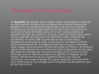  La leyenda del espejo de los dioses viene de la época colonial,
en Michoacán reinaban los purépechas cuando finalmente
llegaron los conquistadores españoles, uno de los soldados
invasores se enamoró perdidamente de la princesa local, la
cual se llamaba Eréndira, pero al no ser correspondido el
español decide secuestrar a la joven para llevársela lejos, así lo
hace y decide acampar en un hermoso valle rodeado de
montañas. En este valle la princesa se da cuenta de su
desgracia, entonces se sube a una roca y comienza a llorar
desconsoladamente, sus lagrimas forman un gran y hermoso
lago, luego para escapar la princesa salta al mismo y al tocar el
agua se transforma en una hermosa sirena logrando así escapar
del español. Desde ese entonces al lago se lo conoce como
Zirahuén que en idioma purépecha significa el espejo de los
dioses. Desde entonces los lugareños dicen que por las
mañanas una mujer emerge del agua, seduce a los hombres
que están cerca y los ahoga para vengarse así del género que
le hizo tanto mal.
 