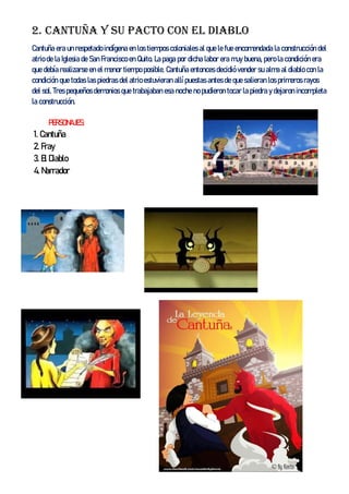 2. Cantuña y su pacto con el diablo
Cantuña era un respetado indígena en los tiempos coloniales al que le fue encomendada la construcción del
atrio de la Iglesia de San Francisco en Quito. La paga por dicha labor era muy buena, pero la condición era
que debía realizarse en el menor tiempo posible. Cantuña entonces decidió vender su alma al diablo con la
condición que todas las piedras del atrio estuvieran allí puestas antes de que salieran los primeros rayos
del sol. Tres pequeños demonios que trabajaban esa noche no pudieron tocar la piedra y dejaron incompleta
la construcción.
PERSONAJES:
1. Cantuña
2. Fray
3. El Diablo
4. Narrador
 