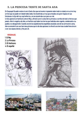 3. La princesa triste de santa Ana
En Guayaquil Ecuador existe el cerro Santa Ana que se levanta imponente sobre toda la ciudad, en su cima hay
un faro que se puede ver desde todos lados. Se encontraba un rey que amasaba una gran riqueza en sus
fortalezas. la hija del rey cayó enferma y no se encontraba cura para su mal.
Un día apareció un hechicero ante el Rey y ofreció curar la salud de la princesa a cambio de toda la fortuna que
poseía. Ante la negativa de éste, un hechizo cayó sobre las tierras que habitaba este regente, condenando a su
pueblo a la desaparición. Cuando uno de los expedicionarios españoles escalaba uno de los cerros de la zona,
éste se encontró con una hermosa princesa que le dio dos opciones: le ofreció una hermosa ciudad llena de oro
o ser una esposa devota y fiel para él.
PERSONAJES:
1. El Rey
2. La Princesa
3. El Hechicero
4. El español
 