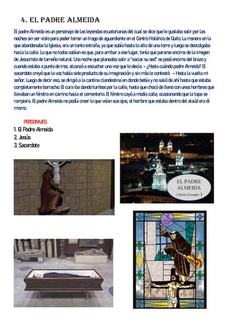 4. El padre Almeida
El padre Almeida es un personaje de las leyendas ecuatorianas del cual se dice que le gustaba salir por las
noches sin ser visto para poder tomar un trago de aguardiente en el Centro Histórico de Quito. La manera en la
que abandonaba la Iglesia, era un tanto extraña, ya que subía hasta lo alto de una torre y luego se descolgaba
hacia la calle. Lo que no todos sabían es que, para arribar a ese lugar, tenía que pararse encima de la imagen
de Jesucristo de tamaño natural. Una noche que planeaba salir a “saciar su sed” se posó encima del brazo y
cuando estaba a punto de irse, alcanzó a escuchar una voz que le decía: – ¿Hasta cuándo padre Almeida? El
sacerdote creyó que la voz había sido producto de su imaginación y sin más le contestó: – Hasta la vuelta mi
señor. Luego de decir eso, se dirigió a la cantina clandestina en donde bebía y no salió de ahí hasta que estaba
completamente borracho. El cura iba dando tumbos por la calle, hasta que chocó de lleno con unos hombres que
llevaban un féretro en camino hacia el cementerio. El féretro cayó a media calle, ocasionando que la tapa se
rompiera. El padre Almeida no podía creer lo que veían sus ojos, el hombre que estaba dentro del ataúd era él
mismo.
PERSONAJES:
1. El Padre Almeida
2. Jesús
3. Sacerdote
 