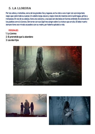 5. La llorona
Por los valles y montañas, cerca de los grandes ríos y lagunas, se ha visto a una mujer con una larga bata
negra que cubre todo su cuerpo. Un cabello largo, oscuro y negro, lleno de insectos como luciérnagas, grillos y
mariposas. En vez de su cabeza, tiene una calavera, y sus ojos son dos bolas en llamas ardiendo. Es conocida en
los pueblos como la Llorona. Derraman con sus lágrimas sangre sobre la criatura que arrulla. El bebe muerto
siempre tiene una mirada acusadora con su madre, por haberle quitado la vida.
PERSONAJES:
1. La Llorona
2. El prometido que la abandono
3. Los dos Hijos
 