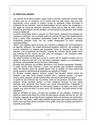 - 10 -
EL INICIO DEL MUNDO
Los vecinos de la sierra cuentan, desde Cupo a Socaire, desde las cumbres hasta
el llano, que en un comienzo en el mundo todo era sólo noche, todo era sólo
penumbras, como cuando la neblina invade la quebrada. Nada iluminaba la
existencia de los hombres, quienes deambulaban por los cerros, las quebradas y
las vegas en busca de esquivos alimentos. Dicen que la falta de calor y de luz
impedía la germinación de las semillas, el crecimiento de las plantas; sólo existía
lo que ya estaba allí.
La tierra comenzaba recién a adquirir su forma actual, aparecían los paisajes de
volcanes y planicies, con su amplia gama de colores. El agua caía copiosamente;
llovía y llovía. Ríos caudalosos descendían desde lo alto, gastando los cerros,
arrastrando grandes rocas con las cuales desgarraban el llano, abriendo
profundas grietas.
"Saire", que significa agua de lluvia, frío, hambre y soledad eran los compañeros
de algunos "antiguos", los cuales difícilmente lograban sobrevivir. Se ocultaban en
cuevas existentes en lugares tan separados como en Socaire, camino a las
lagunas, y en la quebrada del Encanto, cerquita de Toconce, donde suelen verse
sus sombras en las noches sin luna, pero es necesario ir sin compañía hasta
dichos lugares para poder apreciarlo.
De estos hombres se dice que los de la cuenca del río Salado murieron por no
resistir la presencia del sol; y los del sector socaireño, debido a la intensidad de
las lluvias, acompañadas con sus truenos y relámpagos.
De ellos sólo perduran sus pueblos destruidos y sus tumbas saqueadas. También,
a medio camino entre Toconce y Linzor, sus grandes pies quedaron marcados
sobre las blandas rocas de aquella época. Hoy es posible ver esos rastros allí
donde quedaron definitivamente grabados por ejemplo en Patillón.
En Socaire, cuentan algunos vecinos, cuando "los abuelos" habían hecho los
terrenos y las eras, llovió durante cuarenta días y cuarenta noches, y el agua
corrió y corrió, después, quizás cuántos años, demoró en terminarse el agua.
La gente en ese entonces era muy tímida, vivían en los graneros. No tenían casas,
tampoco tenían nombres porque no eran cristianos. Aunque no eran gente
educada eran personas muy buenas que vivían inocentemente. Trabajaban la
tierra, sin herramientas porque no conocían la picota, ni la pala ni el chuzo; sólo
usaban una rama de árbol y la pura mano. Sin embargo, ¡fue tanto terreno el que
trabajaron!...
Ellos le cantaban al agua y el agua les ayudaba en sus trabajos, corriendo de
piedra en piedra para hacer los muros de esos largos canales que aún se ven. Sin
embargo, después de la larga lluvia lo perdieron todo: los terrenos, los sembrados,
la vida. Por eso ahora, nadie sabe cantarle al agua para que vuelva a brotar como
antes, para que haya tantos sembríos como antes, para que la gente sea buena e
inocente, como antes.
Fuente: Del libro "Monitores Culturas Originarias". Área Culturas Originarias. División de Cultura. Mineduc.
 