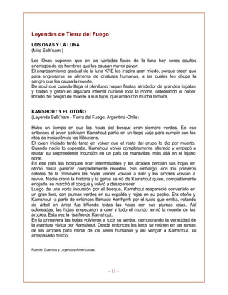 - 11 -
Leyendas de Tierra del Fuego
LOS ONAS Y LA LUNA
(Mito Selk’nam )
Los Onas suponen que en las variadas fases de la luna hay seres ocultos
enemigos de los hombres que les causan mayor pavor.
El engrosamiento gradual de la luna KRE les inspira gran miedo, porque creen que
para engrosarse se alimenta de criaturas humanas, a las cuales les chupa la
sangre que les causa la muerte.
De aquí que cuando llega el plenilunio hagan fiestas alrededor de grandes fogatas
y bailan y gritan en algazara infernal durante toda la noche, celebrando él haber
librado del peligro de muerte a sus hijos, que aman con mucha ternura.
KAMSHOUT Y EL OTOÑO
(Leyenda Selk’nam - Tierra del Fuego, Argentina-Chile)
Hubo un tiempo en que las hojas del bosque eran siempre verdes. En ese
entonces el joven selk’nam Kamshout partió en un largo viaje para cumplir con los
ritos de iniciación de los klóketens.
El joven iniciado tardó tanto en volver que el resto del grupo lo dio por muerto.
Cuando nadie lo esperaba, Kamshout volvió completamente alterado y empezó a
relatar su sorprendente incursión en un país de maravillas, más allá en el lejano
norte.
En ese país los bosques eran interminables y los árboles perdían sus hojas en
otoño hasta parecer completamente muertos. Sin embargo, con los primeros
calores de la primavera las hojas verdes volvían a salir y los árboles volvían a
revivir. Nadie creyó la historia y la gente se rió de Kamshout quien, completamente
enojado, se marchó al bosque y volvió a desaparecer.
Luego de una corta incursión por el bosque, Kamshout reapareció convertido en
un gran loro, con plumas verdes en su espalda y rojas en su pecho. Era otoño y
Kamshout -a partir de entonces llamado Kerrhprrh por el ruido que emitía, volando
de árbol en árbol fue tiñiendo todas las hojas con sus plumas rojas. Así
coloreadas, las hojas empezaron a caer y todo el mundo temió la muerte de los
árboles. Esta vez la risa fue de Kamshout.
En la primavera las hojas volvieron a lucir su verdor, demostrando la veracidad de
la aventura vivida por Kamshout. Desde entonces los loros se reúnen en las ramas
de los árboles para reírse de los seres humanos y así vengar a Kamshout, su
antepasado mítico.
Fuente: Cuentos y Leyendas Americanas.
 