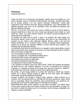 - 13 -
YINCIHAUA
(Leyenda Selk’nam)
Todos los años en la primavera, las jóvenes mujeres onas se juntaban en una
choza especial, para la importante fiesta llamada “yincihaua”. Acudían desnudas,
con el cuerpo pintado y en sus rostros máscaras multicolores. Tenían gran
imaginación para hacerse hermosos dibujos geométricos, que representaban los
distintos espíritus que viven en la naturaleza. Ellos les daban los poderes que
ejercían sobre los hombres.
Ese día una de las niñas tomó con mucho cuidado un poco de tierra blanca y
empezó lentamente a trazar las cinco líneas que pensaba pintar desde su nariz
hasta las orejas. Las otras jóvenes trataron de imitarla, ya que las figuras en el
rostro eran muy importantes.
La fantasía de cada una se echó a volar y se pintaron de arriba abajo con
armoniosas figuras. Unas a otras se ayudaban, pero para no ser reconocidas, se
pusieron en sus rostros unas máscaras talladas. Blanco, negro y rojo eran los
colores preferidos. En un momento dado, cuando ya estaban todas preparadas,
salieron de la choza con grandes chillidos y mucho alboroto para asustar a los
hombres que las esperaban afuera.
La bulliciosa ceremonia se encontraba en su apogeo y todos daban gritos, cuando
sobre el tremendo ruido reinante se escuchó una fuerte discusión entre el hombre-
sol y su hermana, la mujer-luna.
-Yo no te necesito- insistía con altivez la luna.
-Sin mí, no puedes vivir- le contestó sarcástico el sol.
-Perdería mi brillo quizás, pero seguiría viviendo.
-Sin el brillo que yo te doy no vales nada.
-No seas tan presumido, hermano sol.
-Tú deberías ser más humilde, hermana luna.
Y así siguieron la disputa como dos niños chicos. Todos los hombres se pusieron
de parte del sol y las mujeres apoyaron a la luna. La discusión fue creciendo,
creciendo y ni siquiera el marido de la mujer luna, que era el arcoiris o “akaynic”,
pudo lograr que la armonía volviera a reinar entre la gente de la tribu.
De pronto, un gran fuego estalló en la choza del “yincihaua”, donde las mujeres
habían ido a buscar refugio cuando la pelea se hizo más fuerte. Allí estaban
encerradas cuando las alcanzaron las llamas.
Aunque el griterío fue inmenso, ninguna logro salvarse. Todas murieron en el
incendio. Pero se transformaron en animales de hermosa apariencia, según había
sido su maquillaje. Hasta hoy mantienen esas características y las podemos ver,
por ejemplo, en el cisne de cuello negro, en el cóndor o en el ñandú.
Afortunadamente ellas nunca supieron lo que había sucedido. Les habría dado
mucha pena, porque fueron los propios hombres los que prendieron el fuego. Es
que tenían envidia del poder que en el comienzo de los tiempos ostentaban las
mujeres, y querían quitárselo.
 