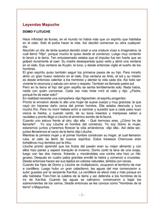 - 2 -
Leyendas Mapuche
DOMO Y LITUCHE
Hace infinidad de lluvias, en el mundo no había más que un espíritu que habitaba
en el cielo. Solo él podía hacer la vida. Así decidió comenzar su obra cualquier
día.
Aburrido un día de tanta quietud decidió crear a una criatura vivaz e imaginativa, la
cual llamó "Hijo", porque mucho le quiso desde el comienzo. Luego muy contento
lo lanzó a la tierra. Tan entusiasmado estaba que el impulso fue tan fuerte que se
golpeó duramente al caer. Su madre desesperada quiso verlo y abrió una ventana
en el cielo. Esa ventana es Kuyén, la luna, y desde entonces vigila el sueño de los
hombres.
El gran espíritu quiso también seguir los primeros pasos de su hijo. Para mirarlo
abrió un gran hueco redondo en el cielo. Esa ventana es Antú, el sol y su misión
es desde entonces calentar a los hombres y alentar la vida cada día. Así todo ser
viviente lo reconoce y saluda con amor y respeto. También es llamado padre sol.
Pero en la tierra el hijo del gran espíritu se sentía terriblemente solo. Nada había,
nadie con quién conversar. Cada vez más triste miró al cielo y dijo: ¿Padre,
porqué he de estar solo?
En realidad necesita una compañera -dijo Ngnechén, el espíritu progenitor.
Pronto le enviaron desde lo alto una mujer de suave cuerpo y muy graciosa, la que
cayó sin hacerse daño cerca del primer hombre. Ella estaba desnuda y tuvo
mucho frío. Para no morir helada echó a caminar y sucedió que a cada paso suyo
crecía la hierba, y cuando cantó, de su boca insectos y mariposas salían a
raudales y pronto llegó a Lituche el armónico sonido de la fauna.
Cuando uno estuvo frente al otro, dijo ella: - Qué hermoso eres. ¿Cómo he de
llamarte? . Yo soy Lituche el hombre del comienzo. Yo soy Domo la mujer,
estaremos juntos y haremos florecer la vida amándonos -dijo ella-. Así debe ser,
juntos llenaremos el vacío de la tierra -dijo Lituche.
Mientras la primera mujer y el primer hombre construían su hogar, al cual llamaron
ruka, el cielo se llenó de nuevos espíritus. Estos traviesos Cherruves eran
torbellinos muy temidos por la tribu.
Lituche pronto aprendió que los frutos del pewén eran su mejor alimento y con
ellos hizo panes y esperó tranquilo el invierno. Domo cortó la lana de una oveja,
luego con las dos manos, frotando y moviéndolas una contra otra hizo un hilo
grueso. Después en cuatro palos grandes enrolló la hebra y comenzó a cruzarlas.
Desde entonces hacen así sus tejidos en colores naturales, teñidos con raíces.
Cuando los hijos de Domo y Lituche se multiplicaron, ocuparon el territorio de mar
a cordillera. Luego hubo un gran cataclismo, las aguas del mar comenzaron a
subir guiadas por la serpiente Kai-Kai. La cordillera se elevó más y más porque en
ella habitaba Tren-Tren la culebra de la tierra y así defendía a los hombres de la
ira de Kai-Kai. Cuando las aguas se calmaron, comenzaron a bajar los
sobrevivientes de los cerros. Desde entonces se les conoce como "Hombres de la
tierra" o Mapuches.
 