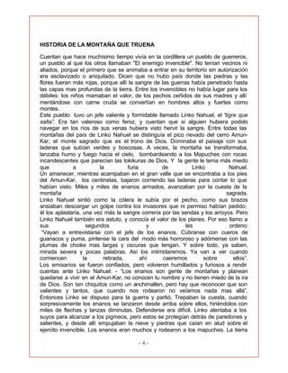 - 4 -
HISTORIA DE LA MONTAÑA QUE TRUENA
Cuentan que hace muchísimo tiempo vivía en la cordillera un pueblo de guerreros,
un pueblo al que los otros llamaban "El enemigo invencible". No tenían vecinos ni
aliados, porque el primero que se animaba a entrar en su territorio sin autorización
era esclavizado o aniquilado. Dicen que no hubo país donde las piedras y las
flores fueran más rojas, porque allí la sangre de las guerras había penetrado hasta
las capas mas profundas de la tierra. Entre los invencibles no había lugar para los
débiles: los niños mamaban el valor, de los pechos ceñidos de sus madres y allí
mentándose con carne cruda se convertían en hombres altos y fuertes como
montes.
Este pueblo tuvo un jefe valiente y formidable llamado Linko Nahuel, el “tigre que
salta”. Era tan valeroso como feroz, y cuentan que si alguien hubiera podido
navegar en los ríos de sus venas hubiera visto hervir la sangre. Entre todas las
montañas del país de Linko Nahuel se distinguía el pico nevado del cerro Amun-
Kar, el monte sagrado que es el trono de Dios. Dominaba el paisaje con sus
laderas que subían verdes y boscosas. A veces, la montaña se transformaba,
lanzaba humo y fuego hacia el cielo, bombardeando a los Mapuches con rocas
incandescentes que parecían las tokikuras de Dios. Y la gente le tenia más miedo
que a la furia de Linko Nahuel.
Un amanecer, mientras acampaban en el gran valle que se encontraba a los pies
del Amun-Kar, los centinelas, bajaron corriendo las laderas para contar lo que
habían visto. Miles y miles de enanos armados, avanzaban por la cuesta de la
montaña sagrada.
Linko Nahuel sintió como la cólera le subía por el pecho, como sus brazos
ansiaban descargar un golpe contra los invasores que ni permiso habían pedido;
él los aplastaría, una vez más la sangre correría por las sendas y los arroyos. Pero
Linko Nahuel también era astuto, y conocía el valor de los planes. Por eso llamo a
sus segundos y les ordeno:
“Vayan a entrevistarse con el jefe de los enanos. Cúbranse con cueros de
guanacos y puma, píntense la cara del modo más horroroso y adórnense con las
plumas de choike mas largas y oscuras que tengan. Y sobre todo, ya saben,
mirada severa y pocas palabras. Así los intimidaremos. Ya van a ver cuando
comiencen la retirada, ahí caeremos sobre ellos”.
Los emisarios se fueron confiados, pero volvieron humillados y furiosos a rendir
cuentas ante Linko Nahuel: - “Los enanos son gente de montañas y planean
quedarse a vivir en el Amun-Kar, no conocen tu nombre y no tienen miedo de la ira
de Dios. Son tan chiquitos como un anchimallen, pero hay que reconocer que son
valientes y tantos, que cuando nos rodearon no veíamos nada mas allá”.
Entonces Linko se dispuso para la guerra y partió. Trepaban la cuesta, cuando
sorpresivamente los enanos se lanzaron desde arriba sobre ellos, hiriéndolos con
miles de flechas y lanzas diminutas. Defenderse era difícil. Linko alentaba a los
suyos para alcanzar a los pigmeos, pero estos se protegían detrás de paredones y
salientes, y desde allí empujaban la nieve y piedras que caían en alud sobre el
ejercito invencible. Los enanos eran muchos y rodearon a los mapuches. La tierra
 