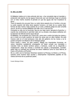 - 7 -
EL MILLALOBO
El Millalobo habita en lo más profundo del mar, y fue concebido bajo el mandato y
protección del espíritu de las aguas Coicoi-vilu, por una hermosa mujer en amores
con un lobo marino durante el período en que las aguas del mar invadieron la
tierra.
Tiene el aspecto de una gran foca, su rostro tiene aspecto de un hombre y de pez.
La parte superior del tórax tiene aspecto humano y el resto de su cuerpo tiene
formas de lobo marino. Está cubierto de un corto y brillante pelaje de color amarillo
oscuro, de ahí su nombre Millalobo (de milla: oro) o Lobo de Oro.
Comparte su vida con la Hunchula, hija de una vieja machi, llamada la Huenchur, y
cuando las condiciones lo permiten sale con su amada a las playas solitarias con
la intención de disfrutar de los rayos del sol.
El Millalobo, fue envestido por Coicoi-Vilu, como amo y señor de todos los mares y
por lo tanto es el jefe supremo de todos los seres que en ellos habitan. De esta
manera está en el nivel jerárquico más alto del gobierno de los mares y se le
puede comparar con Neptuno de la mitología griega.
Como dueño y señor, de gran poderío, delega sus importantes funciones, en
varios miembros subalternos encargados de hacer cumplir sus mandatos y
voluntad. Esto va desde sembrar peces y mariscos, cuidar de su desarrollo y
multiplicación, dirigir las mareas o controlar las calmas y tempestades. También
están bajo su mandato las acciones de seres maléficos como la Vaca Marina, el
Cuero, el Cuchivilu y el Piuchén.
De su unión con la hermosa Henchula nacieron la Pincoya, la Sirena y el Pincoy,
quienes como buenos hijos ayudan y desempeñan importantes papeles en los
vastos dominios de su poderoso padre.
Fuente: Mitología Chilota
 