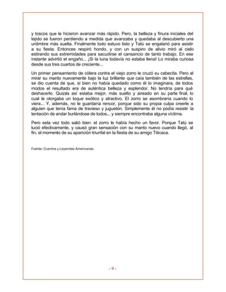 - 9 -
y toscos que le hicieron avanzar más rápido. Pero, la belleza y finura iniciales del
tejido se fueron perdiendo a medida que avanzaba y quedaba al descubierto una
urdimbre más suelta. Finalmente todo estuvo listo y Tatú se engalanó para asistir
a su fiesta. Entonces respiró hondo, y con un suspiro de alivio miró al cielo
estirando sus extremidades para sacudirse el cansancio de tanto trabajo. En ese
instante advirtió el engaño... ¡Si la luna todavía no estaba llena! Lo miraba curiosa
desde sus tres cuartos de creciente...
Un primer pensamiento de cólera contra el viejo zorro le cruzó su cabecita. Pero al
mirar su manto nuevamente bajo la luz brillante que caía también de las estrellas,
se dio cuenta de que, si bien no había quedado como él lo imaginara, de todos
modos el resultado era de auténtica belleza y esplendor. No tendría para qué
deshacerlo. Quizás así estaba mejor, más suelto y aireado en su parte final, lo
cual le otorgaba un toque exótico y atractivo. El zorro se asombraría cuando lo
viera... Y, además, no le guardaría rencor, porque sido su propia culpa creerle a
alguien que tenía fama de travieso y juguetón. Simplemente él no podía resistir la
tentación de andar burlándose de todos... y siempre encontraba alguna víctima.
Pero esta vez todo salió bien: el zorro le había hecho un favor. Porque Tatú se
lució efectivamente, y causó gran sensación con su manto nuevo cuando llegó, al
fin, el momento de su aparición triunfal en la fiesta de su amigo Titicaca.
Fuente: Cuentos y Leyendas Americanas.
 