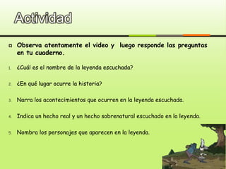 Actividad
 Observa atentamente el video y luego responde las preguntas
en tu cuaderno.
1. ¿Cuál es el nombre de la leyenda escuchada?
2. ¿En qué lugar ocurre la historia?
3. Narra los acontecimientos que ocurren en la leyenda escuchada.
4. Indica un hecho real y un hecho sobrenatural escuchado en la leyenda.
5. Nombra los personajes que aparecen en la leyenda.
 