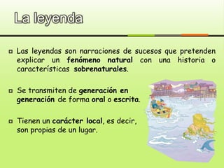 La leyenda
 Las leyendas son narraciones de sucesos que pretenden
explicar un fenómeno natural con una historia o
características sobrenaturales.
 Se transmiten de generación en
generación de forma oral o escrita.
 Tienen un carácter local, es decir,
son propias de un lugar.
 