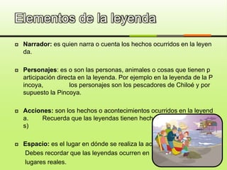Elementos de la leyenda
 Narrador: es quien narra o cuenta los hechos ocurridos en la leyen
da.
 Personajes: es o son las personas, animales o cosas que tienen p
articipación directa en la leyenda. Por ejemplo en la leyenda de la P
incoya, los personajes son los pescadores de Chiloé y por
supuesto la Pincoya.
 Acciones: son los hechos o acontecimientos ocurridos en la leyend
a. Recuerda que las leyendas tienen hechos reales y fantástico
s)
 Espacio: es el lugar en dónde se realiza la acción.
Debes recordar que las leyendas ocurren en
lugares reales.
 