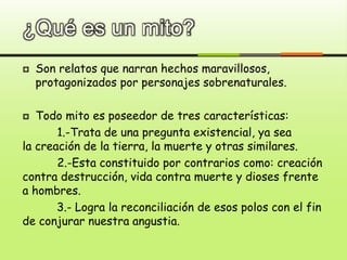 ¿Qué es un mito?
 Son relatos que narran hechos maravillosos,
protagonizados por personajes sobrenaturales.
 Todo mito es poseedor de tres características:
1.-Trata de una pregunta existencial, ya sea
la creación de la tierra, la muerte y otras similares.
2.-Esta constituido por contrarios como: creación
contra destrucción, vida contra muerte y dioses frente
a hombres.
3.- Logra la reconciliación de esos polos con el fin
de conjurar nuestra angustia.
 