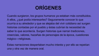 ORÍGENES
Cuando surgieron, los grupos humanos ya estaban más constituidos.
A ellos, ¿qué podía interesarles? Seguramente conocer lo que
ocurría a su alrededor y que se alejaba del vivir cotidiano así surgen
historias contadas por el pueblo y éstas cubrían la necesidad de
saber lo que acontecía. Surgen historias que narran tradiciones,
creencias, valores, hazañas de personajes de la época, cuestiones
mágico—religiosas.
Estas narraciones despertaban mucho interés y por ello se repetían
una y otra vez de manera oral.
 
