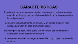 CARACTERÍSTICAS
Ligada siempre a un elemento preciso y se centra en la integración de
este elemento en el mundo cotidiano o la historia de la comunidad a
la cual pertenece.
Se desarrolla habitualmente en un lugar y un tiempo preciso y real,
aunque aparecen en ellas elementos ficticios.
Es etiológica, es decir, tiene como tarea esencial dar fundamento y
explicación a una determinada cultura.
Su elemento central es un rasgo de la realidad cuyo orígen se pretende
explicar.
 