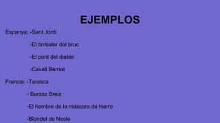 EJEMPLOS
Espanya: -Sant Jordi
-El timbaler del bruc
-El pont del diable
-Cavall Bernat
Francia: -Tarasca
- Barzaz Breiz
-El hombre de la máscara de hierro
-Blondel de Nesle
 