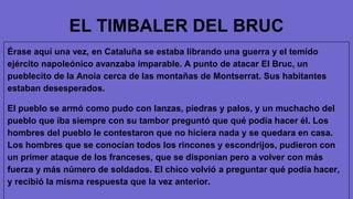 EL TIMBALER DEL BRUC
Érase aquí una vez, en Cataluña se estaba librando una guerra y el temido
ejército napoleónico avanzaba imparable. A punto de atacar El Bruc, un
pueblecito de la Anoia cerca de las montañas de Montserrat. Sus habitantes
estaban desesperados.
El pueblo se armó como pudo con lanzas, piedras y palos, y un muchacho del
pueblo que iba siempre con su tambor preguntó que qué podía hacer él. Los
hombres del pueblo le contestaron que no hiciera nada y se quedara en casa.
Los hombres que se conocían todos los rincones y escondrijos, pudieron con
un primer ataque de los franceses, que se disponían pero a volver con más
fuerza y ​​más número de soldados. El chico volvió a preguntar qué podía hacer,
y recibió la misma respuesta que la vez anterior.
 